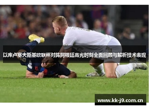 以库卢塞夫斯基欧联杯对阵阿根廷高光时刻全面回顾与解析技术表现