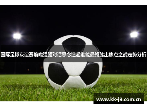 国际足球友谊赛前瞻强强对话悬念迭起谁能最终胜出焦点之战走势分析 国际足球友谊赛前瞻强强对话悬念迭起谁能最终胜出焦点之战走势分析